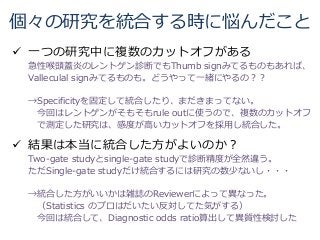 個々の研究を統合する時に悩んだこと
 一つの研究中に複数のカットオフがある
急性喉頭蓋炎のレントゲン診断でもThumb signみてるものもあれば、
Valleculal signみてるものも。どうやって一緒にやるの？？
→Specificityを固定して統合したり、まだきまってない。
今回はレントゲンがそもそもrule outに使うので、複数のカットオフ
で測定した研究は、感度が高いカットオフを採用し統合した。
 結果は本当に統合した方がよいのか？
Two-gate studyとsingle-gate studyで診断精度が全然違う。
ただSingle-gate studyだけ統合するには研究の数少ないし・・・
→統合した方がいいかは雑誌のReviewerによって異なった。
（Statistics のプロはだいたい反対してた気がする）
今回は統合して、Diagnostic odds ratio算出して異質性検討した
 