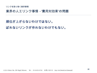 ©2014 Volare Inc. All Rights Reserved. 　 Tel ： 03-6409-6766 　お問い合わせ： http://ml.seohacks.net/semnarpdf
–” ”業界の人工リンク事情 費用対効果 の問題
リンクを取り巻く業界事情
16
順位が上がらないわけではない。
ばれないリンクが作れないわけでもない。
 