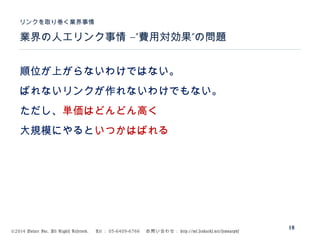 ©2014 Volare Inc. All Rights Reserved. 　 Tel ： 03-6409-6766 　お問い合わせ： http://ml.seohacks.net/semnarpdf
–” ”業界の人工リンク事情 費用対効果 の問題
リンクを取り巻く業界事情
18
順位が上がらないわけではない。
ばれないリンクが作れないわけでもない。
ただし、単価はどんどん高く
大規模にやるといつかはばれる
 