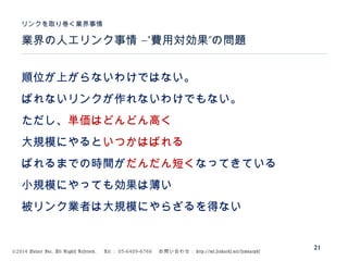 ©2014 Volare Inc. All Rights Reserved. 　 Tel ： 03-6409-6766 　お問い合わせ： http://ml.seohacks.net/semnarpdf
–” ”業界の人工リンク事情 費用対効果 の問題
リンクを取り巻く業界事情
21
順位が上がらないわけではない。
ばれないリンクが作れないわけでもない。
ただし、単価はどんどん高く
大規模にやるといつかはばれる
ばれるまでの時間がだんだん短くなってきている
小規模にやっても効果は薄い
被リンク業者は大規模にやらざるを得ない
 