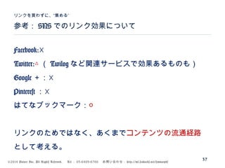©2014 Volare Inc. All Rights Reserved. 　 Tel ： 03-6409-6766 　お問い合わせ： http://ml.seohacks.net/semnarpdf
参考： SNS でのリンク効果について
”リンクを買わずに、“集める
37
Facebook:☓
Twitter:△ （ Twilog など関連サービスで効果あるものも）
Google ＋：☓
Pinterest ：☓
はてなブックマーク：○
リンクのためではなく、あくまでコンテンツの流通経路
として考える。
 