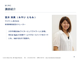 ©2014 Volare Inc. All Rights Reserved. 　 Tel ： 03-6409-6766 　お問い合わせ： http://ml.seohacks.net/semnarpdf
宮井 知美 ( みやい ともみ )
ヴォラーレ株式会社
新規事業推進室オペレーター
　　
　　大学卒業後 Web ライターとしてヴォラーレに参画。
　　現在は Appliv の改善チームでグロースハックを行って
　　いる。 SEO を社内で勉強中。
講師紹介
はじめに
4
 