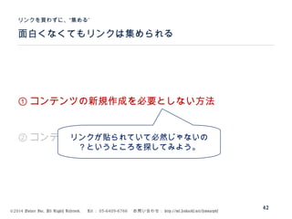 ©2014 Volare Inc. All Rights Reserved. 　 Tel ： 03-6409-6766 　お問い合わせ： http://ml.seohacks.net/semnarpdf
面白くなくてもリンクは集められる
”リンクを買わずに、“集める
42
① コンテンツの新規作成を必要としない方法
② コンテンツの新規作成を前提とする方法リンクが貼られていて必然じゃないの
？というところを探してみよう。
 