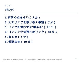 ©2014 Volare Inc. All Rights Reserved. 　 Tel ： 03-6409-6766 　お問い合わせ： http://ml.seohacks.net/semnarpdf
1. 前回のおさらい（ 5 分）
2. 人工リンクを取り巻く事情（ 5 分）
3. ” ”リンクを買わずに 集める （ 20 分）
4. コンテンツ流通と被リンク（ 10 分）
5. まとめ（ 5 分）
6. 質疑応答（ 10 分）
INDEX
はじめに
5
 