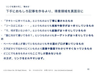 ©2014 Volare Inc. All Rights Reserved. 　 Tel ： 03-6409-6766 　お問い合わせ： http://ml.seohacks.net/semnarpdf
下手におもしろ記事を作るより、得意領域を真面目に
”リンクを買わずに、“集める
52
・「テキトーに作ってんな」というものより丁寧に書かれたもの
・「ソースどこだよ・・・」というものよりも根拠や数字がはっきりしているもの
・「で、何が言いたいの？」というものよりも結論がはっきりしているもの
・「誰に向けて書いてるの？」というものよりもターゲットがはっきりしているも
の
・ペーペーの素人が書いているものよりもその道のプロが書いているもの
・文字ばかりで伝わりにくいものより画像や動画でわかりやすくなっているもの
・どこにでもあるものよりもここでしか読めないもの
　の方が、リンクをされやすいはず。
 