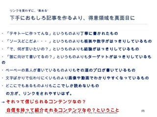 ©2014 Volare Inc. All Rights Reserved. 　 Tel ： 03-6409-6766 　お問い合わせ： http://ml.seohacks.net/semnarpdf
下手におもしろ記事を作るより、得意領域を真面目に
”リンクを買わずに、“集める
53
・「テキトーに作ってんな」というものより丁寧に書かれたもの
・「ソースどこだよ・・・」というものよりも根拠や数字がはっきりしているもの
・「で、何が言いたいの？」というものよりも結論がはっきりしているもの
・「誰に向けて書いてるの？」というものよりもターゲットがはっきりしているも
の
・ペーペーの素人が書いているものよりもその道のプロが書いているもの
・文字ばかりで伝わりにくいものより画像や動画でわかりやすくなっているもの
・どこにでもあるものよりもここでしか読めないもの
　の方が、リンクをされやすいはず。
→ それって信じられるコンテンツなの？
　自信を持って紹介されるコンテンツなの？ということ
 