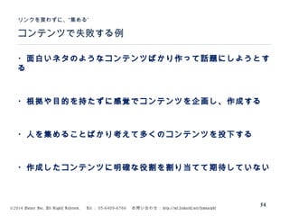 ©2014 Volare Inc. All Rights Reserved. 　 Tel ： 03-6409-6766 　お問い合わせ： http://ml.seohacks.net/semnarpdf
54
コンテンツで失敗する例
”リンクを買わずに、“集める
・面白いネタのようなコンテンツばかり作って話題にしようとす
る
・根拠や目的を持たずに感覚でコンテンツを企画し、作成する
・人を集めることばかり考えて多くのコンテンツを投下する
・作成したコンテンツに明確な役割を割り当てて期待していない
 