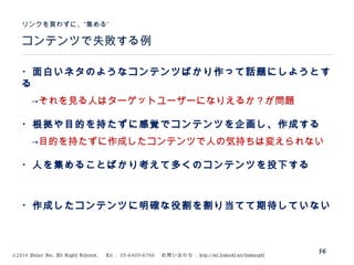 ©2014 Volare Inc. All Rights Reserved. 　 Tel ： 03-6409-6766 　お問い合わせ： http://ml.seohacks.net/semnarpdf
56
コンテンツで失敗する例
”リンクを買わずに、“集める
・面白いネタのようなコンテンツばかり作って話題にしようとす
る
　→それを見る人はターゲットユーザーになりえるか？が問題
・根拠や目的を持たずに感覚でコンテンツを企画し、作成する
　→目的を持たずに作成したコンテンツで人の気持ちは変えられない
・人を集めることばかり考えて多くのコンテンツを投下する
・作成したコンテンツに明確な役割を割り当てて期待していない
 