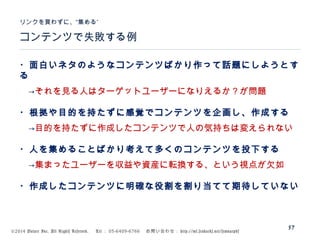 ©2014 Volare Inc. All Rights Reserved. 　 Tel ： 03-6409-6766 　お問い合わせ： http://ml.seohacks.net/semnarpdf
57
コンテンツで失敗する例
”リンクを買わずに、“集める
・面白いネタのようなコンテンツばかり作って話題にしようとす
る
　→それを見る人はターゲットユーザーになりえるか？が問題
・根拠や目的を持たずに感覚でコンテンツを企画し、作成する
　→目的を持たずに作成したコンテンツで人の気持ちは変えられない
・人を集めることばかり考えて多くのコンテンツを投下する
　→集まったユーザーを収益や資産に転換する、という視点が欠如
・作成したコンテンツに明確な役割を割り当てて期待していない
 