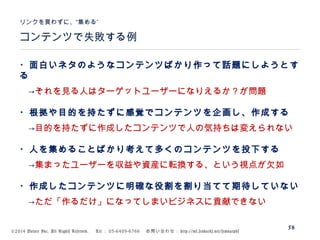 ©2014 Volare Inc. All Rights Reserved. 　 Tel ： 03-6409-6766 　お問い合わせ： http://ml.seohacks.net/semnarpdf
58
コンテンツで失敗する例
”リンクを買わずに、“集める
・面白いネタのようなコンテンツばかり作って話題にしようとす
る
　→それを見る人はターゲットユーザーになりえるか？が問題
・根拠や目的を持たずに感覚でコンテンツを企画し、作成する
　→目的を持たずに作成したコンテンツで人の気持ちは変えられない
・人を集めることばかり考えて多くのコンテンツを投下する
　→集まったユーザーを収益や資産に転換する、という視点が欠如
・作成したコンテンツに明確な役割を割り当てて期待していない
　→ただ「作るだけ」になってしまいビジネスに貢献できない
 