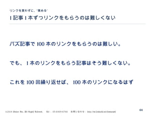 ©2014 Volare Inc. All Rights Reserved. 　 Tel ： 03-6409-6766 　お問い合わせ： http://ml.seohacks.net/semnarpdf
1 記事 1 本ずつリンクをもらうのは難しくない
”リンクを買わずに、“集める
64
バズ記事で 100 本のリンクをもらうのは難しい。
でも、 1 本のリンクをもらう記事はそう難しくない。
これを 100 回繰り返せば、 100 本のリンクになるはず
 
