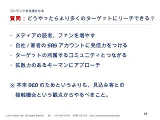 ©2014 Volare Inc. All Rights Reserved. 　 Tel ： 03-6409-6766 　お問い合わせ： http://ml.seohacks.net/semnarpdf
質問：どうやったらより多くのターゲットにリーチできる？
コンテンツを流通させる
69
・メディアの読者、ファンを増やす
・自社 / 著者の SNS アカウントに発信力をつける
・ターゲットの所属するコミュニティとつながる
・拡散力のあるキーマンにアプローチ
※ 本来 SEO のためというよりも、見込み客との
　接触機会という観点からやるべきこと。
 