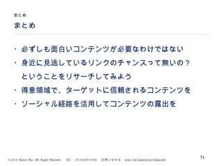 ©2014 Volare Inc. All Rights Reserved. 　 Tel ： 03-6409-6766 　お問い合わせ： http://ml.seohacks.net/semnarpdf
まとめ
まとめ
71
・必ずしも面白いコンテンツが必要なわけではない
・身近に見逃しているリンクのチャンスって無いの？
　ということをリサーチしてみよう
・得意領域で、ターゲットに信頼されるコンテンツを
・ソーシャル経路を活用してコンテンツの露出を
 