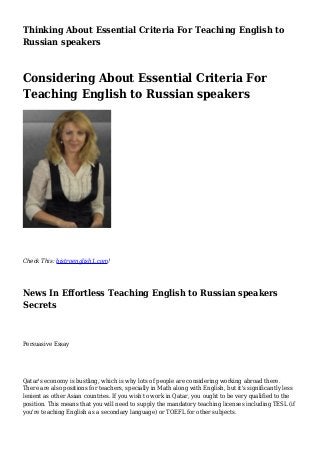 Thinking About Essential Criteria For Teaching English to
Russian speakers
Considering About Essential Criteria For
Teaching English to Russian speakers
Check This: bistroenglish1.com!
News In Effortless Teaching English to Russian speakers
Secrets
Persuasive Essay
Qatar's economy is bustling, which is why lots of people are considering working abroad there.
There are also positions for teachers, specially in Math along with English, but it's significantly less
lenient as other Asian countries. If you wish to work in Qatar, you ought to be very qualified to the
position. This means that you will need to supply the mandatory teaching licenses including TESL (if
you're teaching English as a secondary language) or TOEFL for other subjects.
 