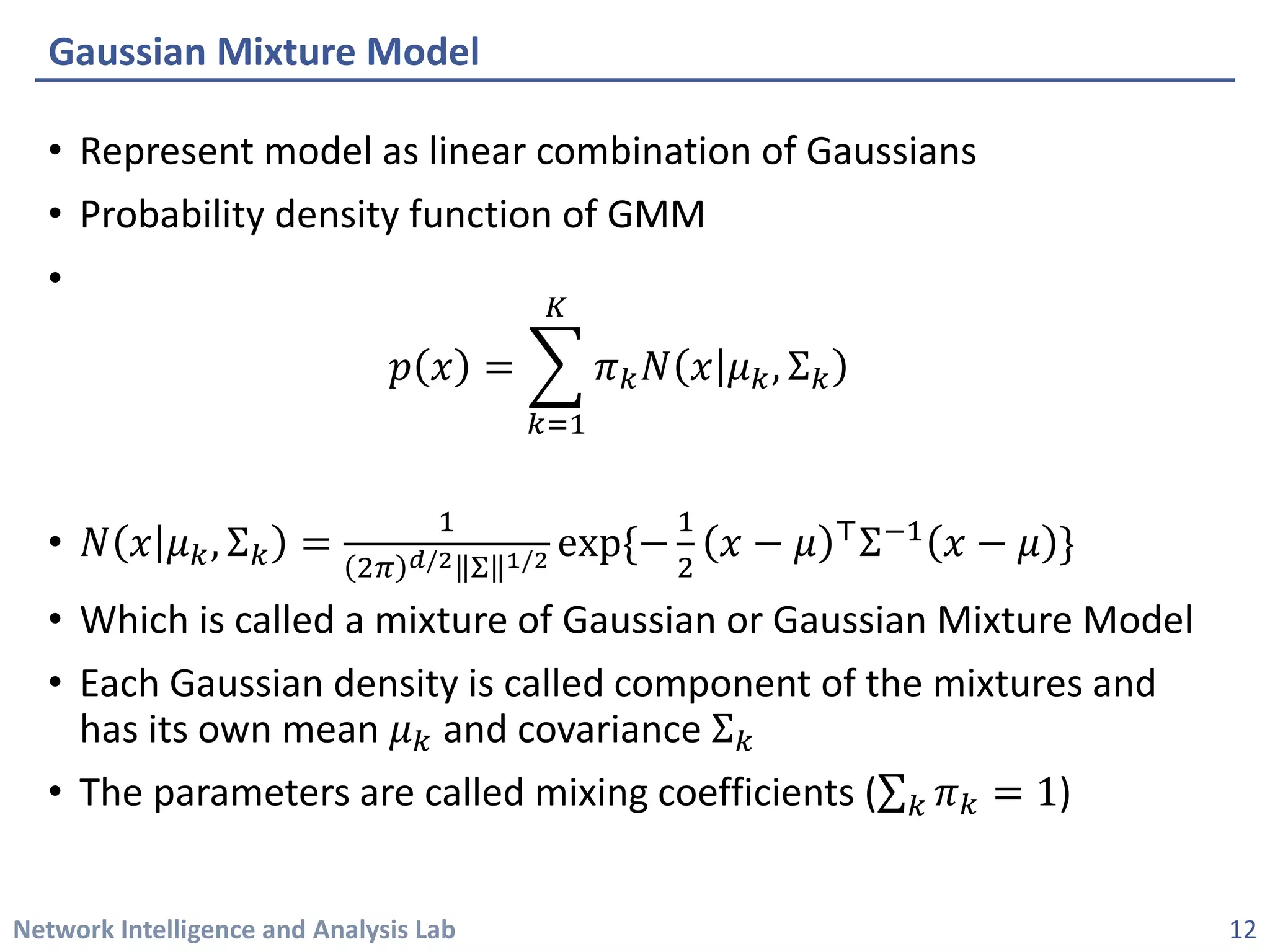 Network Intelligence and Analysis Lab 
• 
Represent model as linear combination of Gaussians 
• 
Probability density function of GMM 
• 
푝푝푥푥=෍ 푘푘=1 퐾퐾 휋휋푘푘푁푁푥푥휇휇푘푘,Σ푘푘 
• 
푁푁푥푥휇휇푘푘,Σ푘푘=12휋휋푑푑/2Σ1/2exp{−12푥푥−휇휇⊤Σ−1푥푥−휇휇} 
• 
Which is called a mixture of Gaussian or Gaussian Mixture Model 
• 
Each Gaussian density is called component of the mixtures and has its own mean 휇휇푘푘and covariance Σ푘푘 
• 
The parameters are called mixing coefficients (Σ푘푘휋휋푘푘=1) 
Gaussian Mixture Model 
12 
 