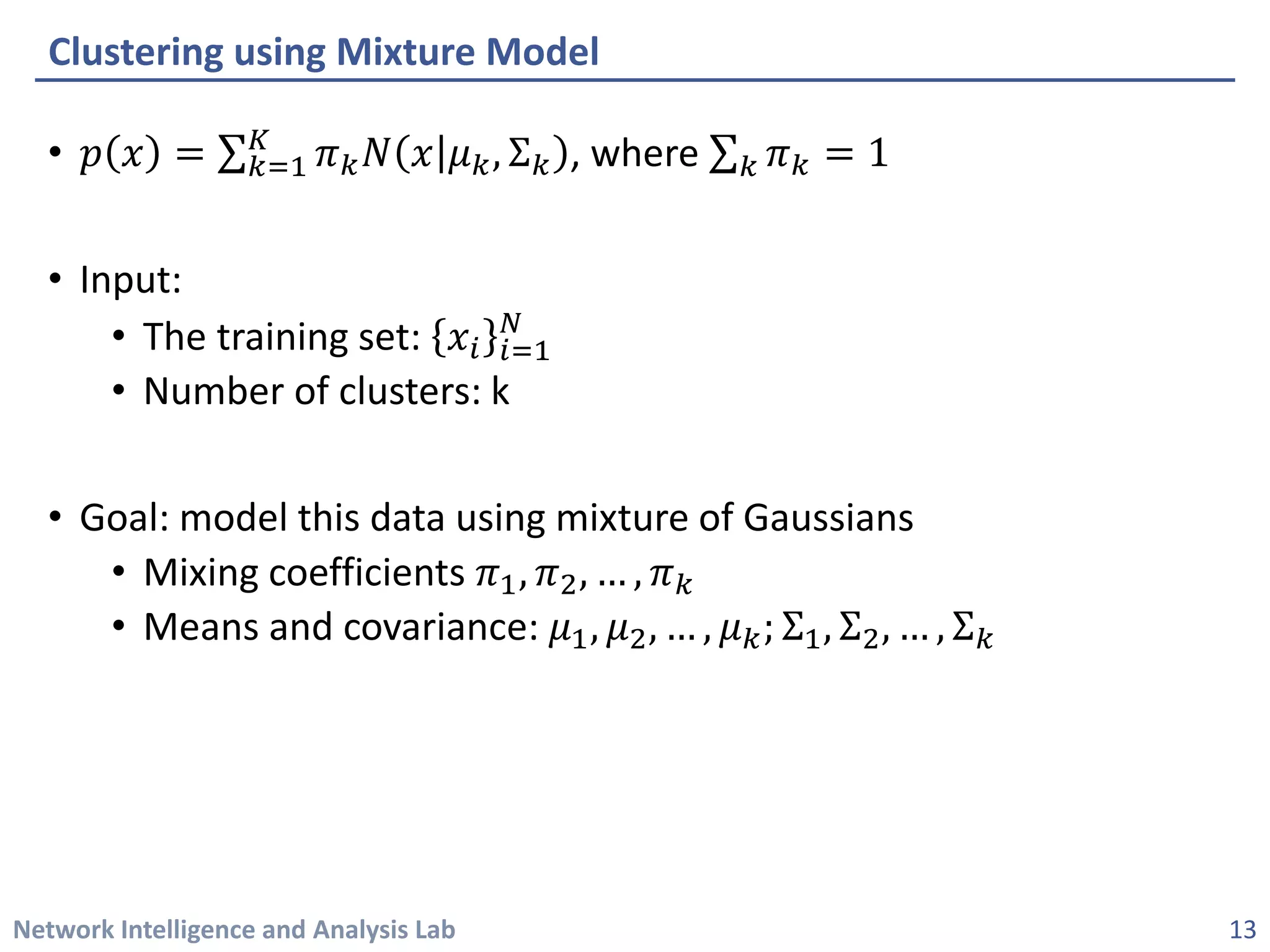 Network Intelligence and Analysis Lab 
• 
푝푝푥푥=Σ푘푘=1 퐾퐾휋휋푘푘푁푁푥푥휇휇푘푘,Σ푘푘, where Σ푘푘휋휋푘푘=1 
• 
Input: 
• 
The training set: 푥푥푖푖푖푖=1 푁푁 
• 
Number of clusters: k 
• 
Goal: model this data using mixture of Gaussians 
• 
Mixing coefficients 휋휋1,휋휋2,…,휋휋푘푘 
• 
Means and covariance: 휇휇1,휇휇2,…,휇휇푘푘;Σ1,Σ2,…,Σ푘푘 
Clustering using Mixture Model 
13 
 