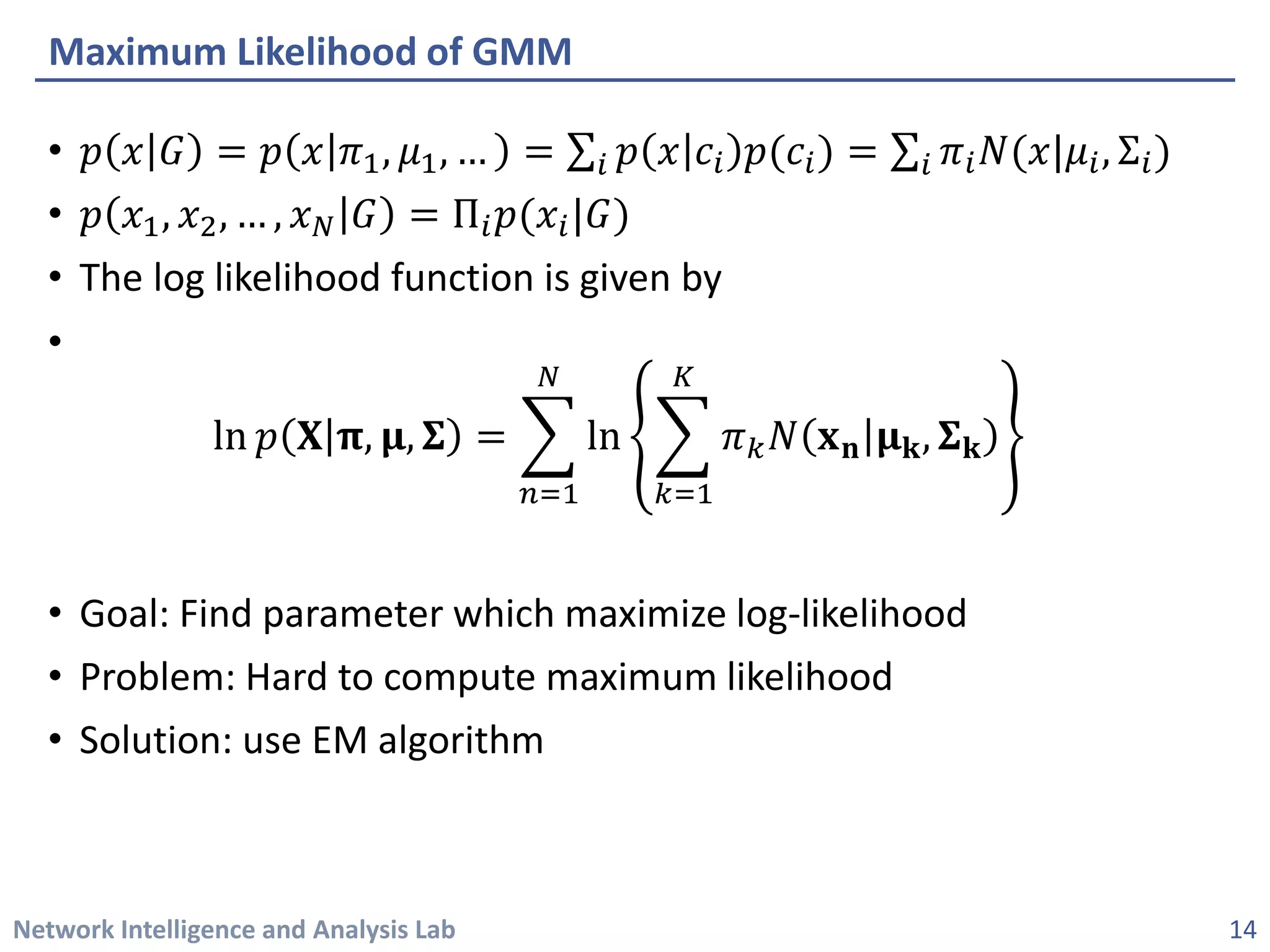 Network Intelligence and Analysis Lab 
• 
푝푝푥푥퐺퐺=푝푝푥푥휋휋1,휇휇1,…=Σ푖푖푝푝푥푥푐푐푖푖푝푝(푐푐푖푖)=Σ푖푖휋휋푖푖푁푁(푥푥|휇휇푖푖,Σ푖푖) 
• 
푝푝푥푥1,푥푥2,…,푥푥푁푁퐺퐺=Π푖푖푝푝(푥푥푖푖|퐺퐺) 
• 
The log likelihood function is given by 
• 
ln푝푝퐗퐗훑훑,훍훍,횺횺=෍ 푛푛=1 푁푁 ln෍ 푘푘=1 퐾퐾 휋휋푘푘푁푁퐱퐱퐧퐧훍훍퐤퐤,횺횺퐤퐤 
• 
Goal: Find parameter which maximize log-likelihood 
• 
Problem: Hard to compute maximum likelihood 
• 
Solution: use EM algorithm 
Maximum Likelihood of GMM 
14 
 