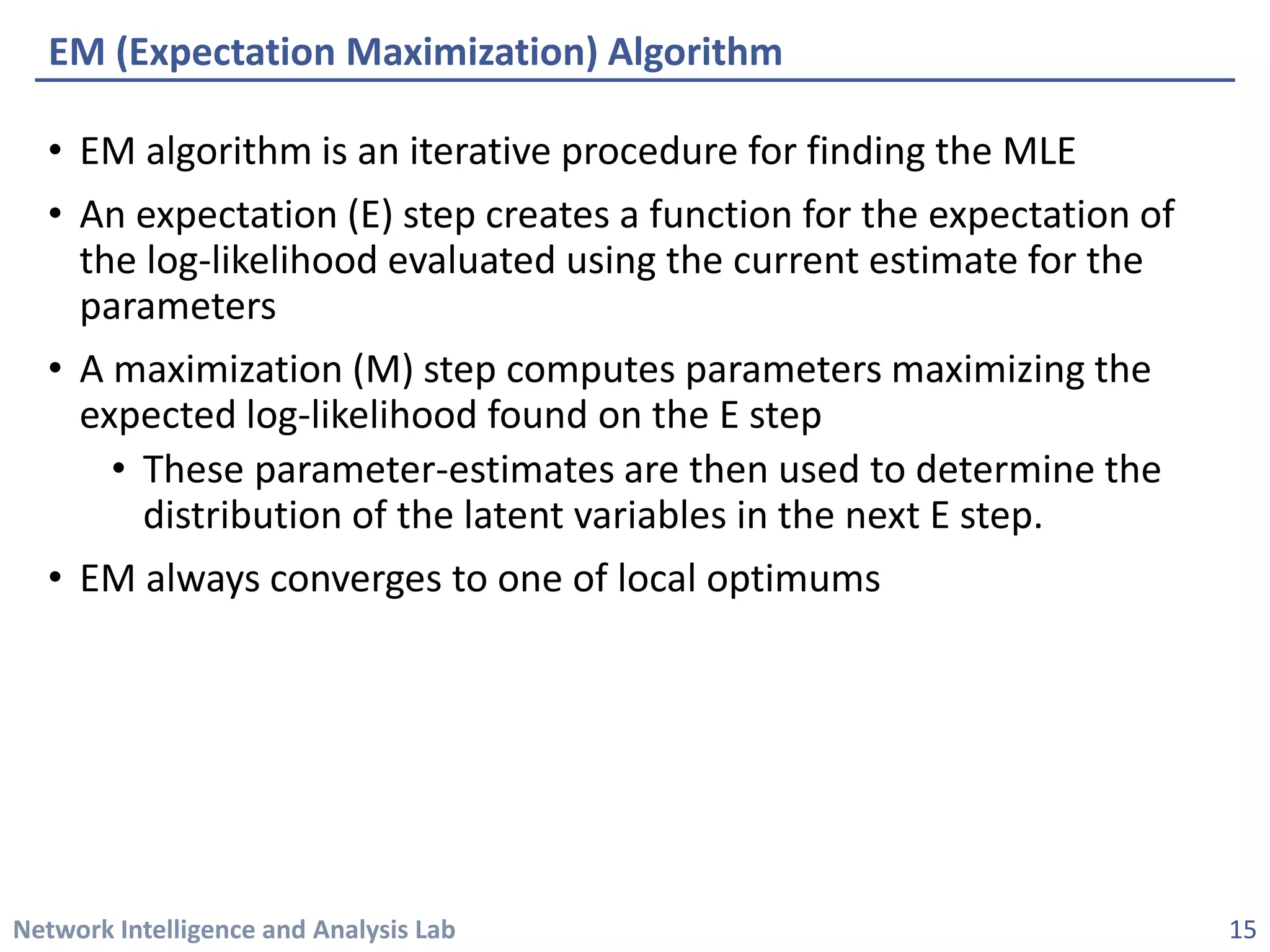 Network Intelligence and Analysis Lab 
• 
EM algorithm is an iterative procedure for finding the MLE 
• 
An expectation (E) step creates a function for the expectation of the log-likelihood evaluated using the current estimate for the parameters 
• 
A maximization (M) step computes parameters maximizing the expected log-likelihood found on the E step 
• 
These parameter-estimates are then used to determine the distribution of the latent variables in the next E step. 
• 
EM always converges to one of local optimums 
EM (Expectation Maximization) Algorithm 
15 
 