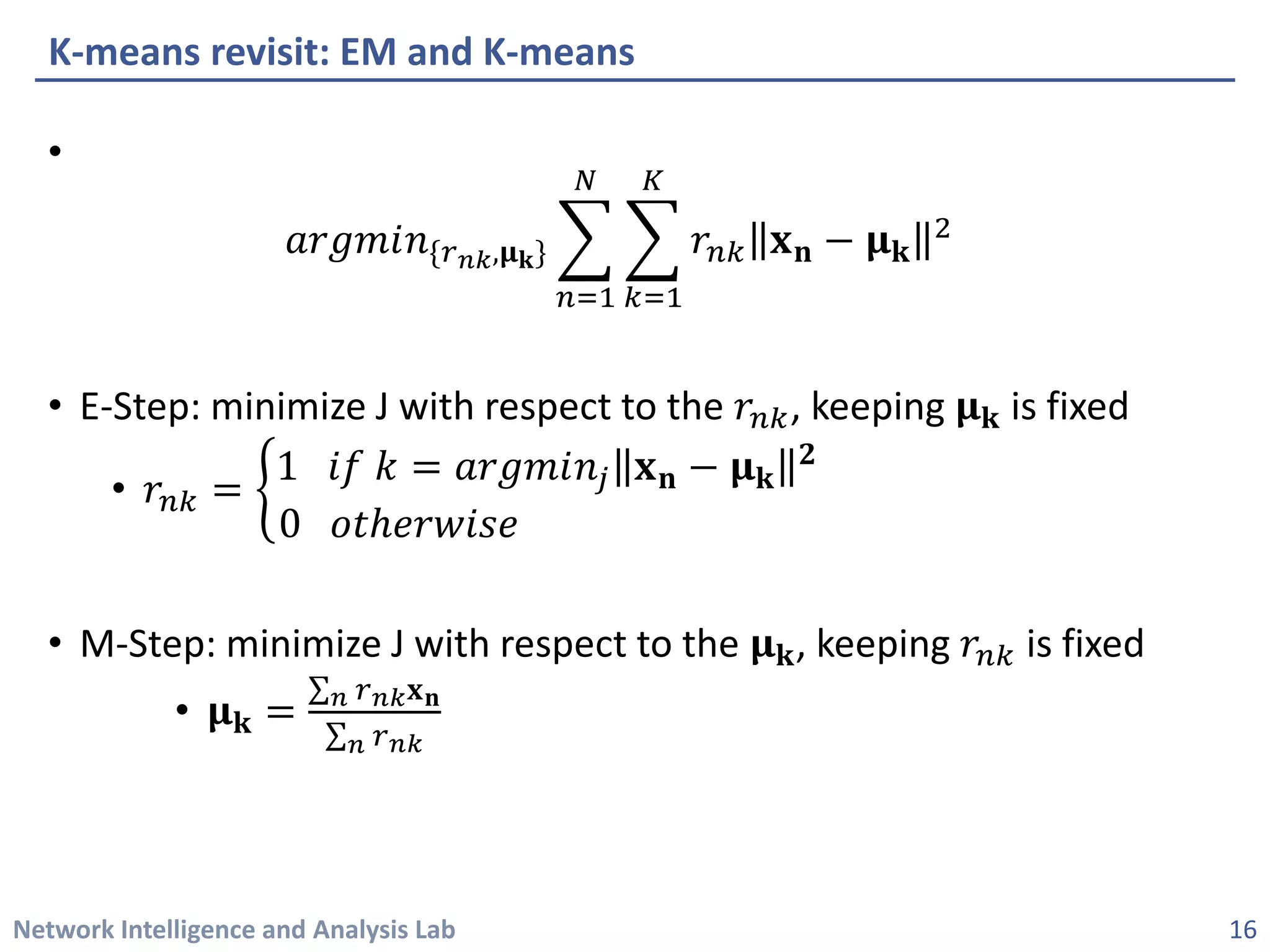Network Intelligence and Analysis Lab 
• 
푎푎푎푎푎푎푎푎푎푛푛{푟푟푛푛푛푛,훍훍퐤퐤}෍ 푛푛=1 푁푁 ෍ 푘푘=1 퐾퐾 푟푟푛푛푛퐱퐱퐧퐧−훍훍퐤퐤 2 
• 
E-Step: minimize J with respect to the 푟푟푛푛푛, keeping 훍훍퐤퐤is fixed 
• 
푟푟푛푛푛=ቊ1푖푘푘=푎푎푎푎푎푎푎푎푎푛푛푗푗퐱퐱퐧퐧−훍훍퐤퐤 ퟐퟐ 0표표표표표표표표표표표표표표표 
• 
M-Step: minimize J with respect to the 훍훍퐤퐤, keeping 푟푟푛푛푛is fixed 
• 
훍훍퐤퐤=Σ푛푛푟푟푛푛푛푛퐱퐱퐧퐧 Σ푛푛푟푟푛푛푛푛 
K-means revisit: EM and K-means 
16 
 