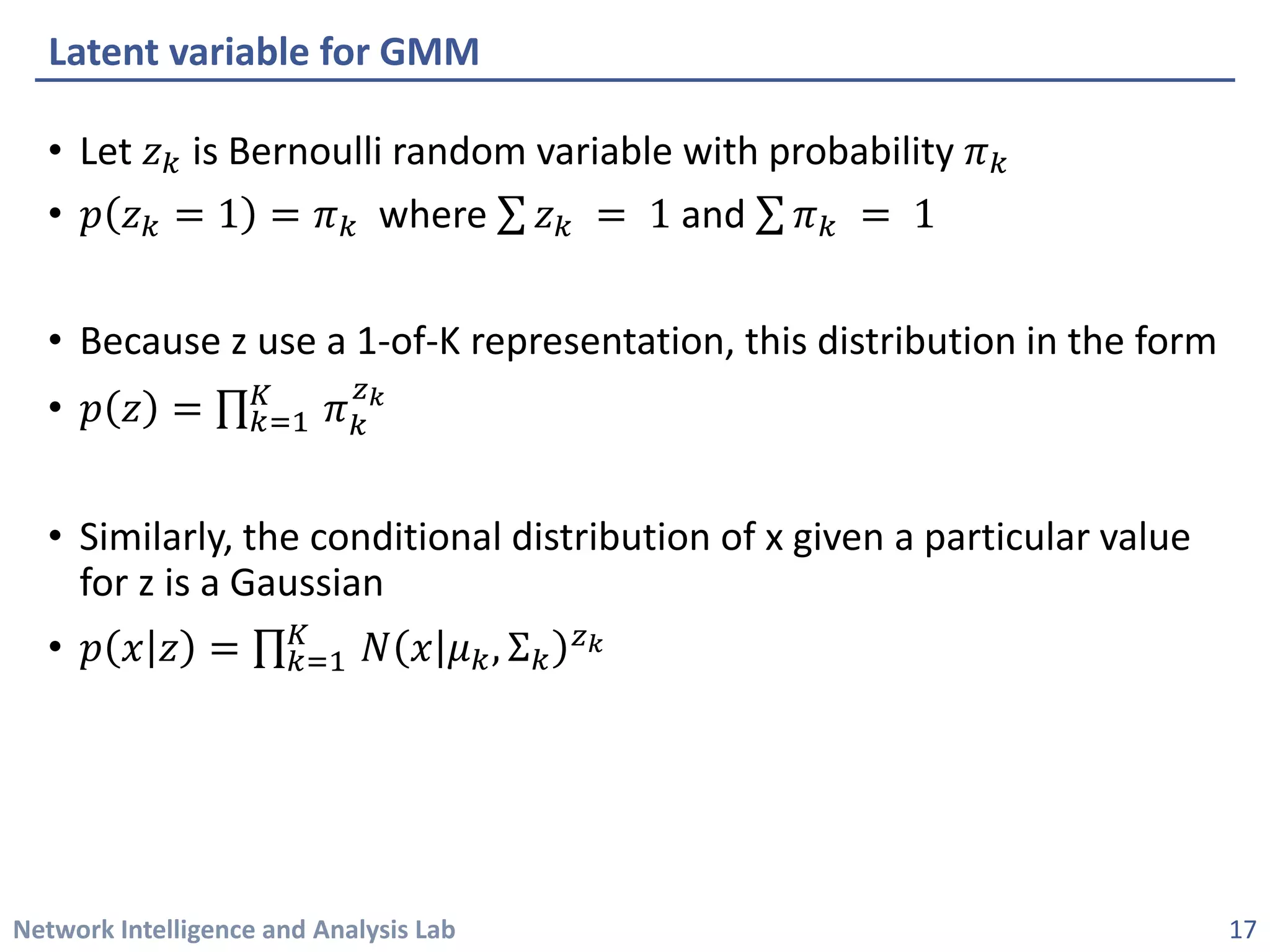 Network Intelligence and Analysis Lab 
• 
Let 푧푧푘푘is Bernoulli random variable with probability 휋휋푘푘 
• 
푝푝푧푧푘푘=1=휋휋푘푘where Σ푧푧푘푘=1and Σ휋휋푘푘=1 
• 
Because z use a 1-of-K representation, this distribution in the form 
• 
푝푝푧푧=Π푘푘=1 퐾퐾휋휋푘푘 푧푧푘
• 
Similarly, the conditional distribution of x given a particular value for z is a Gaussian 
• 
푝푝푥푥푧푧=Π푘푘=1 퐾퐾푁푁푥푥휇휇푘푘,Σ푘푘 푧푧푘
Latent variable for GMM 
17 
 