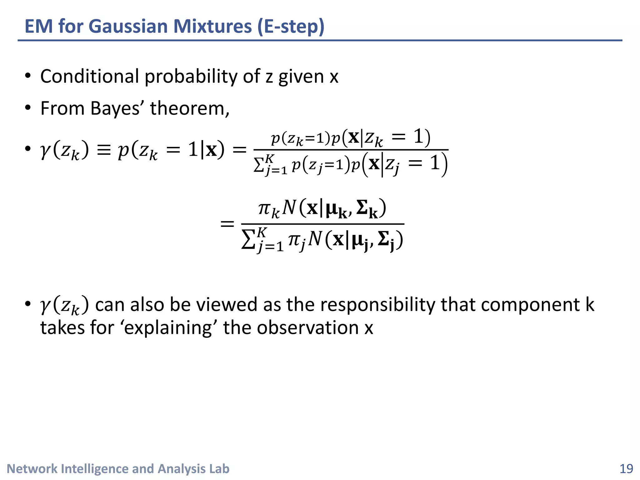 Network Intelligence and Analysis Lab 
• 
Conditional probability of z given x 
• 
From Bayes’ theorem, 
• 
훾훾푧푧푘푘≡푝푝푧푧푘푘=1퐱퐱=푝푝푧푧푘=1푝푝퐱퐱푧푧푘푘=1Σ푗푗=1 퐾퐾푝푝푧푧푗푗=1푝푝퐱퐱푧푧푗푗=1= 휋휋푘푘푁푁퐱퐱훍훍퐤퐤,횺횺퐤퐤 Σ푗푗=1 퐾퐾휋휋푗푗푁푁(퐱퐱|훍훍퐣퐣,횺횺퐣퐣) 
• 
훾훾푧푧푘푘can also be viewed as the responsibility that component k takes for ‘explaining’ the observation x 
EM for Gaussian Mixtures (E-step) 
19 
 