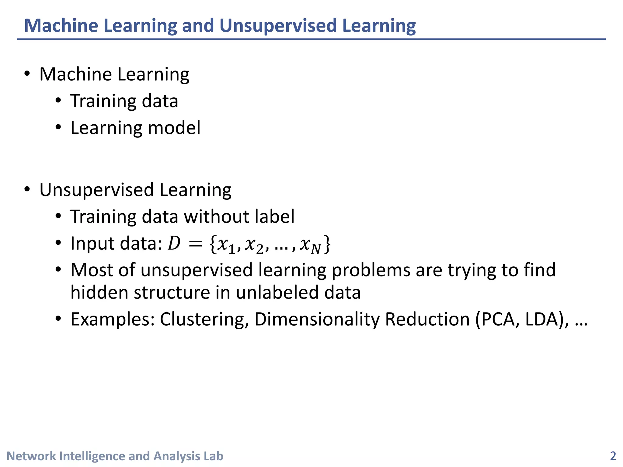 Network Intelligence and Analysis Lab 
• 
Machine Learning 
• 
Training data 
• 
Learning model 
• 
Unsupervised Learning 
• 
Training data without label 
• 
Input data: 퐷퐷={푥푥1,푥푥2,…,푥푥푁푁} 
• 
Most of unsupervised learning problems are trying to find hidden structure in unlabeled data 
• 
Examples: Clustering, Dimensionality Reduction (PCA, LDA), … 
Machine Learning and Unsupervised Learning 
2 
 