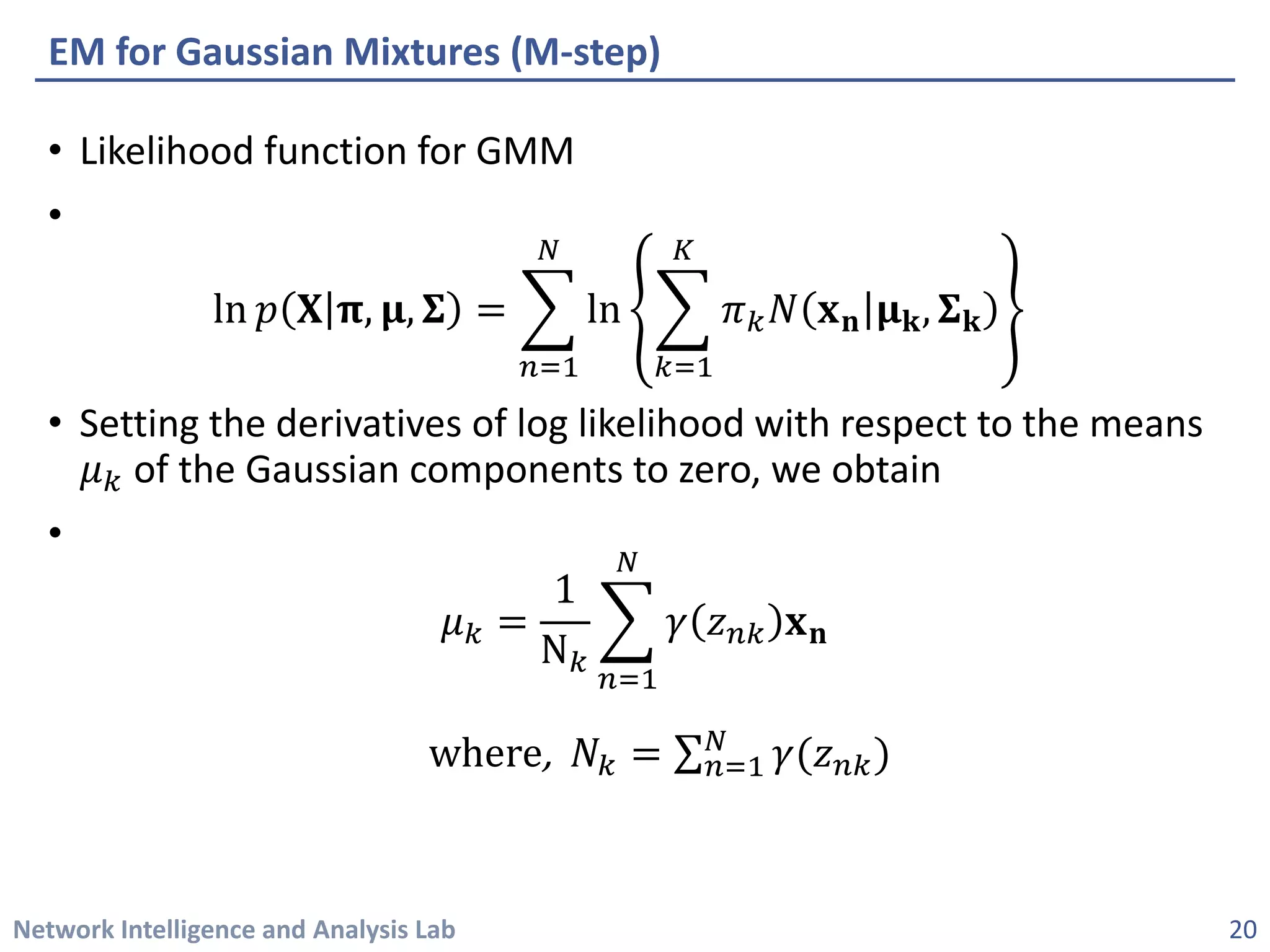 Network Intelligence and Analysis Lab 
• 
Likelihood function for GMM 
• 
ln푝푝퐗퐗훑훑,훍훍,횺횺=෍ 푛푛=1 푁푁 ln෍ 푘푘=1 퐾퐾 휋휋푘푘푁푁퐱퐱퐧퐧훍훍퐤퐤,횺횺퐤퐤 
• 
Setting the derivatives of log likelihood with respect to the means 휇휇푘푘of the Gaussian components to zero, we obtain 
• 
휇휇푘푘= 1N푘푘 ෍ 푛푛=1 푁푁 훾훾푧푧푛푛푛퐱퐱퐧퐧 where, 푁푁푘푘=Σ푛푛=1 푁푁훾훾(푧푧푛푛푛) 
EM for Gaussian Mixtures (M-step) 
20 
 