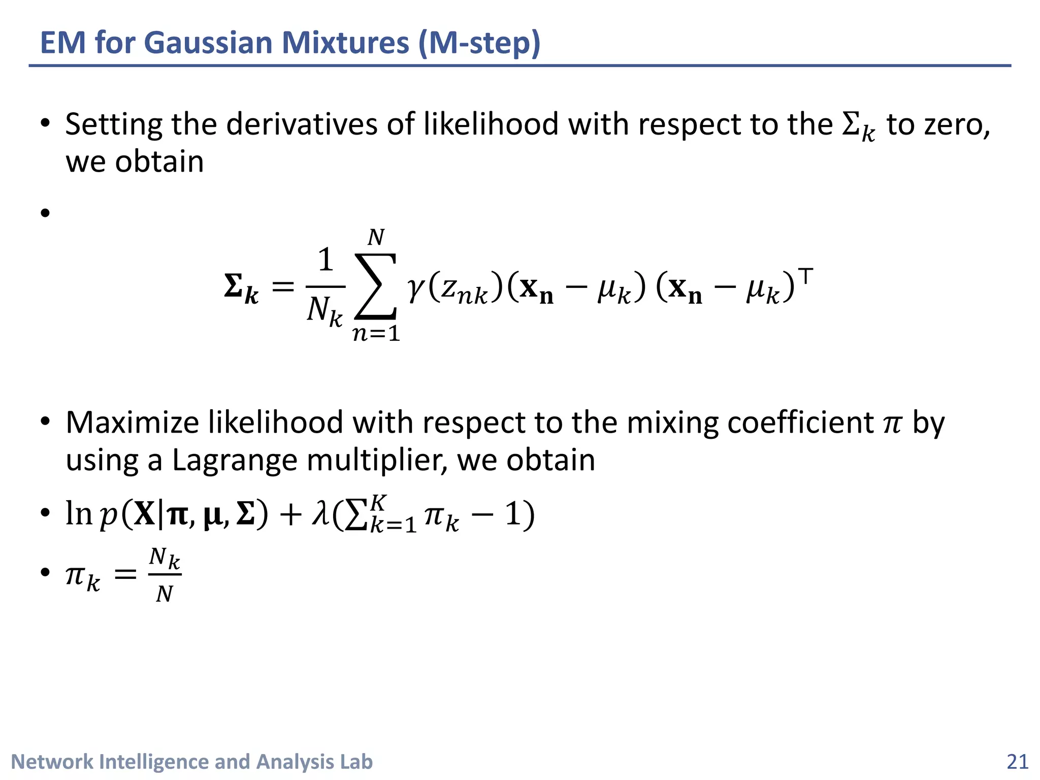 Network Intelligence and Analysis Lab 
• 
Setting the derivatives of likelihood with respect to the Σ푘푘to zero, we obtain 
• 
횺횺풌풌= 1 푁푁푘푘 ෍ 푛푛=1 푁푁 훾훾푧푧푛푛푛퐱퐱퐧퐧−휇휇푘푘퐱퐱퐧퐧−휇휇푘푘 ⊤ 
• 
Maximize likelihood with respect to the mixing coefficient 휋휋by using a Lagrange multiplier, we obtain 
• 
ln푝푝퐗퐗훑훑,훍훍,횺횺+휆휆(Σ푘푘=1 퐾퐾휋휋푘푘−1) 
• 
휋휋푘푘=푁푁푘푁푁 
EM for Gaussian Mixtures (M-step) 
21 
 