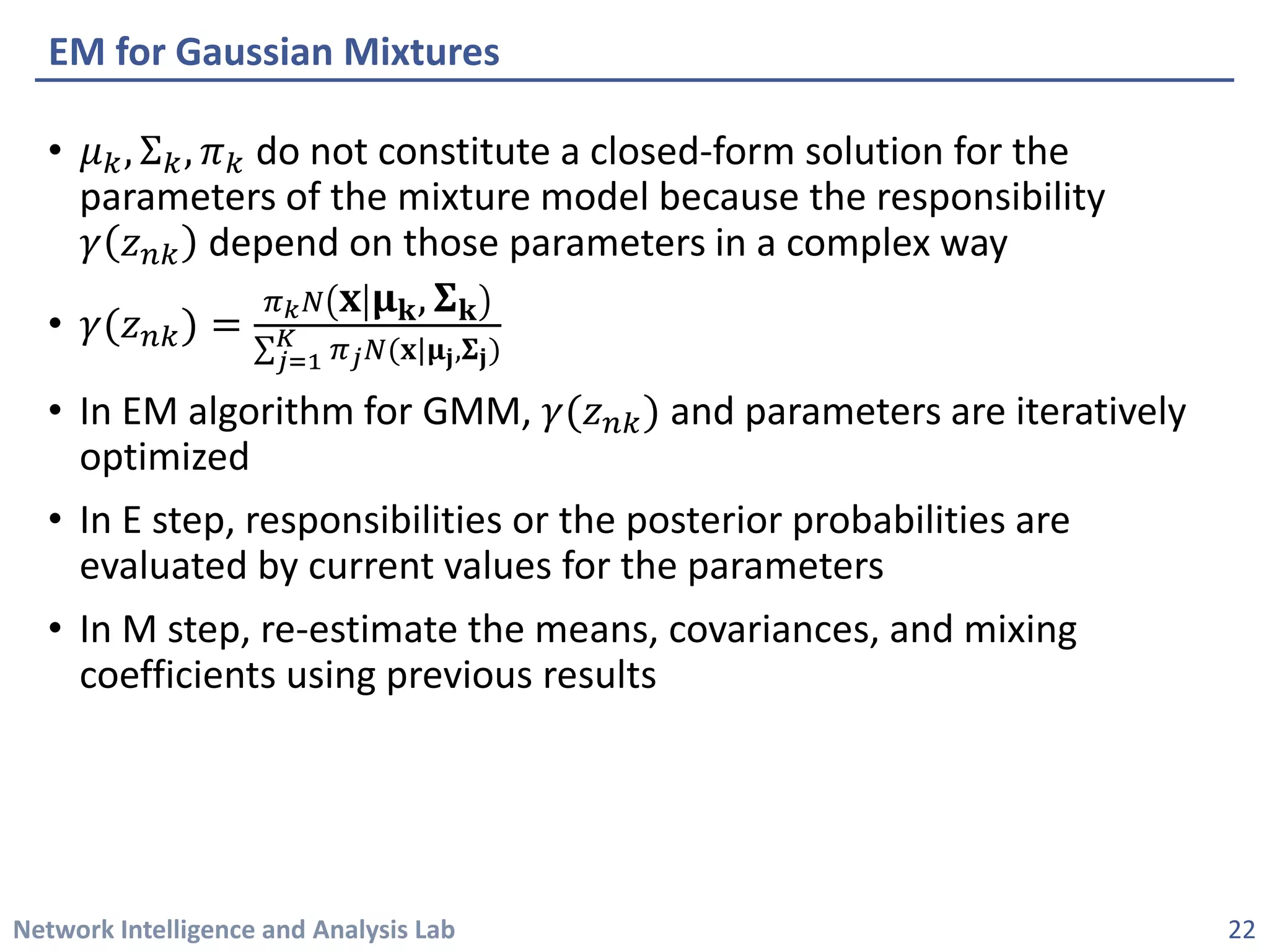 Network Intelligence and Analysis Lab 
• 
휇휇푘푘,Σ푘푘,휋휋푘푘do not constitute a closed-form solution for the parameters of the mixture model because the responsibility 훾훾푧푧푛푛푛depend on those parameters in a complex way 
• 
훾훾(푧푧푛푛푛)=휋휋푘푁푁퐱퐱훍훍퐤퐤,횺횺퐤퐤 Σ푗푗=1 퐾퐾휋휋푗푗푁푁(퐱퐱|훍훍퐣퐣,횺횺퐣퐣) 
• 
In EM algorithm for GMM, 훾훾(푧푧푛푛푛)and parameters are iteratively optimized 
• 
In E step, responsibilities or the posterior probabilities are evaluated by current values for the parameters 
• 
In M step, re-estimate the means, covariances, and mixing coefficients using previous results 
EM for Gaussian Mixtures 
22 
 