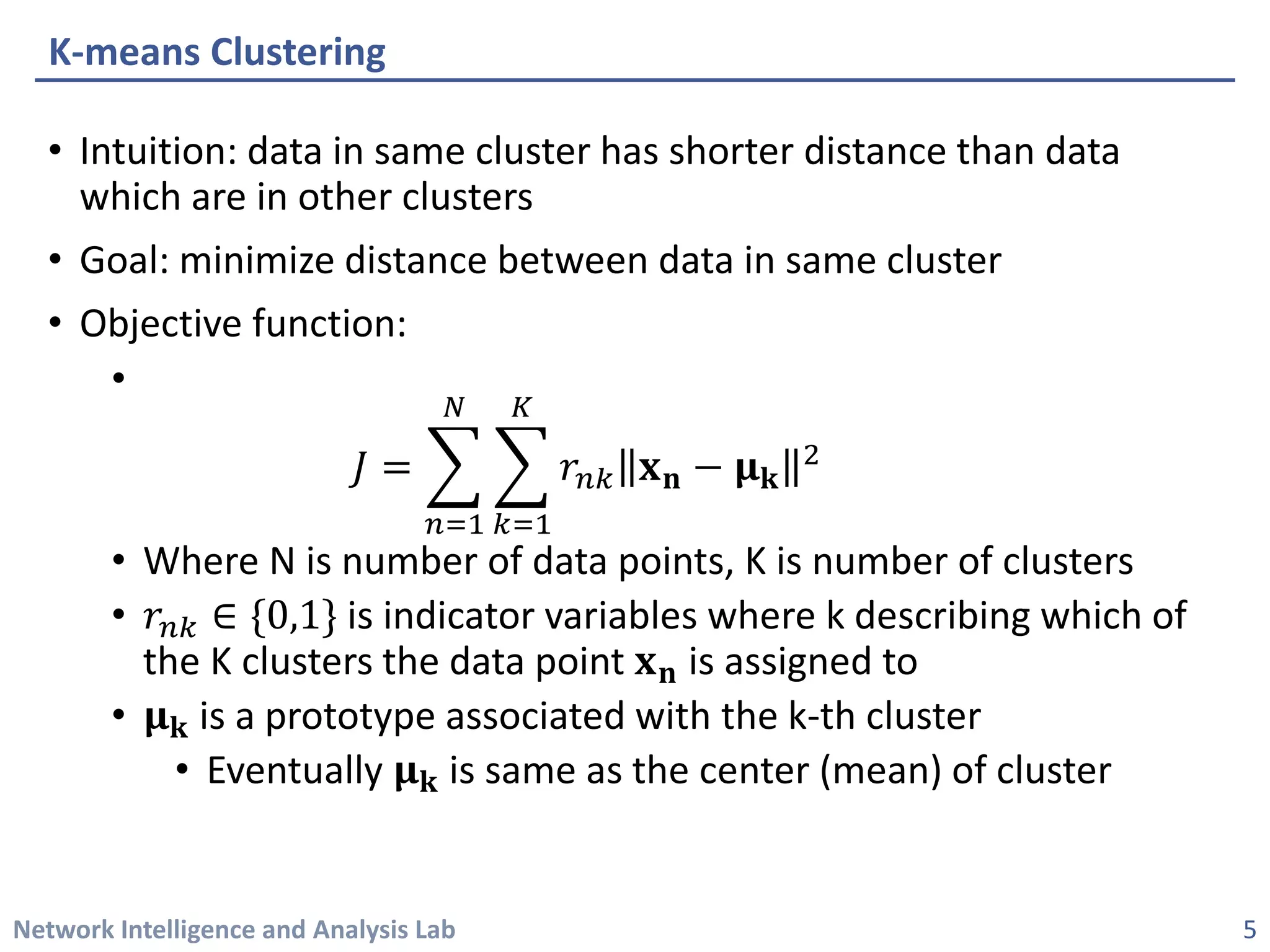 Network Intelligence and Analysis Lab 
• 
Intuition: data in same cluster has shorter distance than data which are in other clusters 
• 
Goal: minimize distance between data in same cluster 
• 
Objective function: 
• 
퐽퐽=෍ 푛푛=1 푁푁 ෍ 푘푘=1 퐾퐾 푟푟푛푛푛퐱퐱퐧퐧−훍훍퐤퐤 2 
• 
Where N is number of data points, K is number of clusters 
• 
푟푟푛푛푛∈{0,1}is indicator variables where k describing which of the K clusters the data point 퐱퐱퐧퐧is assigned to 
• 
훍훍퐤퐤is a prototype associated with the k-thcluster 
• 
Eventually 훍훍퐤퐤is same as the center (mean) of cluster 
K-means Clustering 
5 
 