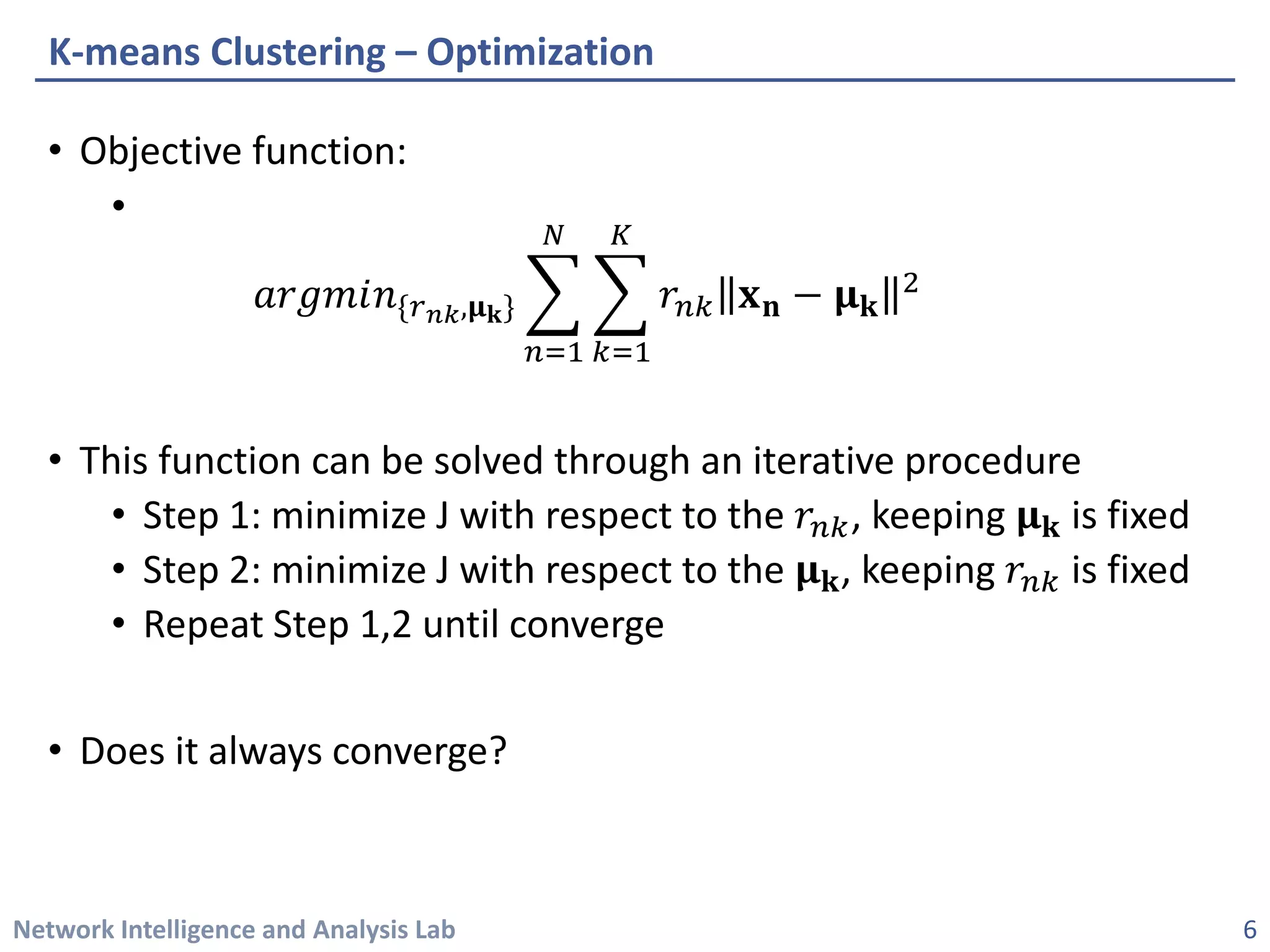 Network Intelligence and Analysis Lab 
• 
Objective function: 
• 
푎푎푎푎푎푎푎푎푎푛푛{푟푟푛푛푛푛,훍훍퐤퐤}෍ 푛푛=1 푁푁 ෍ 푘푘=1 퐾퐾 푟푟푛푛푛퐱퐱퐧퐧−훍훍퐤퐤 2 
• 
This function can be solved through an iterative procedure 
• 
Step 1: minimize J with respect to the 푟푟푛푛푛, keeping 훍훍퐤퐤is fixed 
• 
Step 2: minimize J with respect to the 훍훍퐤퐤, keeping 푟푟푛푛푛is fixed 
• 
Repeat Step 1,2 until converge 
• 
Does it always converge? 
K-means Clustering –Optimization 
6 
 