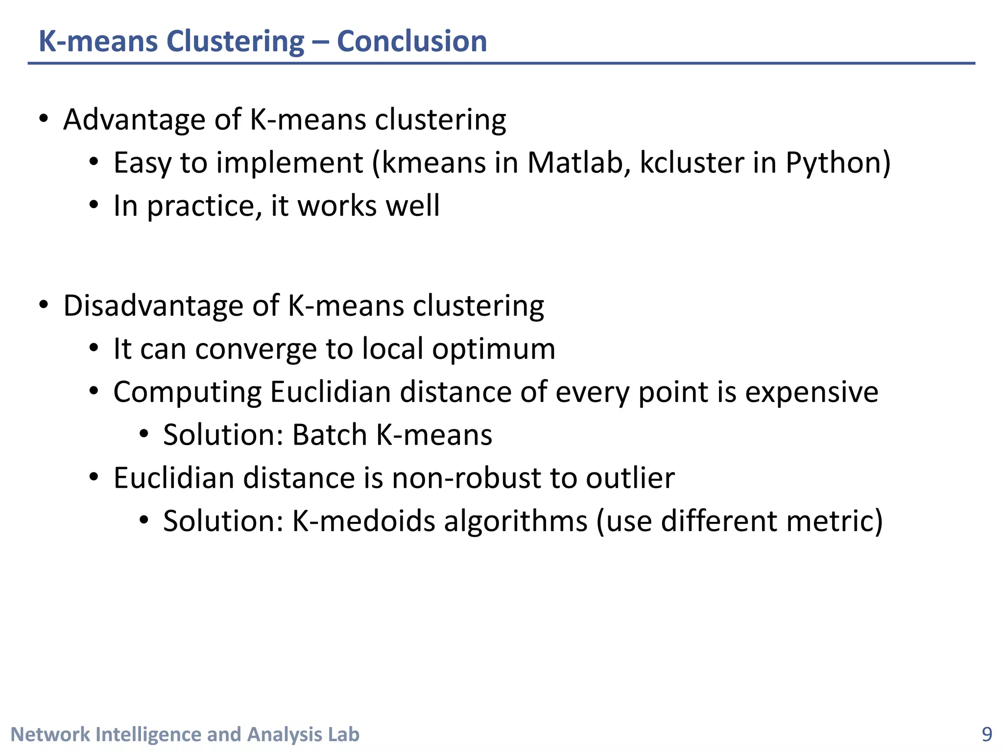 Network Intelligence and Analysis Lab 
• 
Advantage of K-means clustering 
• 
Easy to implement (kmeansin Matlab, kclusterin Python) 
• 
In practice, it works well 
• 
Disadvantage of K-means clustering 
• 
It can converge to local optimum 
• 
Computing Euclidian distance of every point is expensive 
• 
Solution: Batch K-means 
• 
Euclidian distance is non-robust to outlier 
• 
Solution: K-medoidsalgorithms (use different metric) 
K-means Clustering –Conclusion 
9 
 