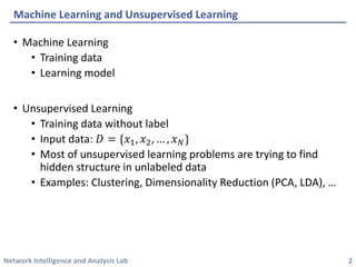 Network Intelligence and Analysis Lab 
• 
Machine Learning 
• 
Training data 
• 
Learning model 
• 
Unsupervised Learning 
• 
Training data without label 
• 
Input data: 퐷퐷={푥푥1,푥푥2,…,푥푥푁푁} 
• 
Most of unsupervised learning problems are trying to find hidden structure in unlabeled data 
• 
Examples: Clustering, Dimensionality Reduction (PCA, LDA), … 
Machine Learning and Unsupervised Learning 
2 
 