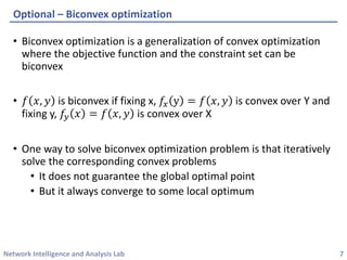 Network Intelligence and Analysis Lab 
• 
Biconvex optimization is a generalization of convex optimization where the objective function and the constraint set can be biconvex 
• 
푓푓푥푥,푦푦is biconvex if fixing x, 푓푓푥푥y=푓푓푥푥,푦푦is convex over Y and fixing y, 푓푓푦푦푥푥=푓푓푥푥,푦푦is convex over X 
• 
One way to solve biconvex optimization problem is that iteratively solve the corresponding convex problems 
• 
It does not guarantee the global optimal point 
• 
But it always converge to some local optimum 
Optional –Biconvex optimization 
7 
 