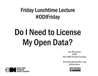 Friday Lunchtime Lecture
#ODIFriday
Do I Need to License
My Open Data?
Ian Henshaw
CEO
The ODI North Carolina
ihenshaw@theodinc.org
@ihenshaw
 