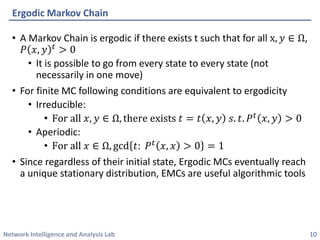 Network Intelligence and Analysis Lab 
•A Markov Chain is ergodicif there exists t such that for all x,푦∈Ω, 푃푥,푦푡>0 
•It is possible to go from every state to every state (not necessarily in one move) 
•For finite MC following conditions are equivalent to ergodicity 
•Irreducible: 
•Forall푥,푦∈Ω,thereexists푡=푡푥,푦푠.푡.푃푡푥,푦>0 
•Aperiodic: 
•Forall푥∈Ω,gcd푡:푃푡푥,푥>0=1 
•Since regardless of their initial state, ErgodicMCs eventually reach a unique stationary distribution, EMCs are useful algorithmic tools 
ErgodicMarkov Chain 
10 
 