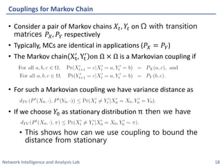 Network Intelligence and Analysis Lab 
•Consider a pair of Markov chains 푋푡,푌푡on Ωwith transition matrices 푃푋,푃푌respectively 
•Typically, MCs are identical in applications (푃푋=푃푌) 
•The Markov chainXt′ ,Yt′onΩ×Ωis a Markoviancoupling if 
•For such a Markoviancoupling we have variance distance as 
•If we choose 푌0as stationary distribution πthen we have 
•This shows how can we use coupling to bound the distance from stationary 
Couplings for Markov Chain 
18 
 