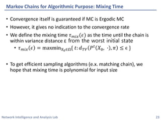 Network Intelligence and Analysis Lab 
•Convergence itself is guaranteed if MC is ErgodicMC 
•However, it gives no indication to the convergence rate 
•We define the mixing time 휏푚푖푥(휖)as the time until the chain is within variance distance εfrom the worst initial state 
•휏푚푖푥휖=maxmin푋0∈Ω{푡:푑푇푉푃푡푋0,∙,휋≤ϵ} 
•To get efficient sampling algorithms (e.x. matching chain), we hope that mixing time is polynomial for input size 
Markov Chains for Algorithmic Purpose: Mixing Time 
23 
