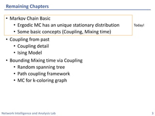 Network Intelligence and Analysis Lab 
•Markov Chain Basic 
•ErgodicMC has an unique stationary distribution 
•Some basic concepts (Coupling, Mixing time) 
•Coupling from past 
•Coupling detail 
•IsingModel 
•Bounding Mixing time via Coupling 
•Random spanning tree 
•Path coupling framework 
•MC for k-coloring graph 
Remaining Chapters 
3 
Today!  