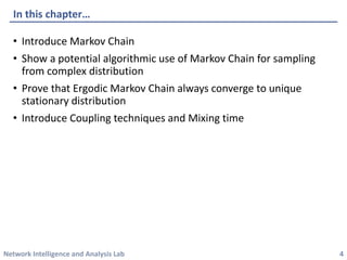 Network Intelligence and Analysis Lab 
•Introduce Markov Chain 
•Show a potential algorithmic use of Markov Chain for sampling from complex distribution 
•Prove that ErgodicMarkov Chain always converge to unique stationary distribution 
•Introduce Coupling techniques and Mixing time 
In this chapter… 
4 
 