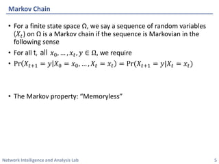 Network Intelligence and Analysis Lab 
•For a finite state space Ω, we say a sequence of random variables (푋푡) on Ωis a Markov chain if the sequence is Markovianin the following sense 
•For all t, all 푥0,…,푥푡,푦∈Ω, we require 
•Pr푋푡+1=푦푋0=푥0,…,푋푡=푥푡=Pr(푋푡+1=푦|푋푡=푥푡) 
•The Markov property: “Memoryless” 
Markov Chain 
5 
 