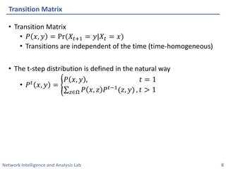 Network Intelligence and Analysis Lab 
•Transition Matrix 
•푃푥,푦=Pr(푋푡+1=푦|푋푡=푥) 
•Transitions are independent of the time (time-homogeneous) 
•The t-step distribution is defined in the natural way 
•푃푡푥,푦= 푃푥,푦,푡=1 푧∈Ω푃푥,푧푃푡−1(푧,푦),푡>1 
Transition Matrix 
8 
 