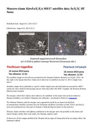 Moscow slams KievÃ¢Â€Â™s MH17 satellite data Ã¢Â€Â” RT
News
Published time: August 01, 2014 10:27
Edited time: August 03, 2014 16:11
The satellite image on the left was provided by the Russian Defense Ministry on 14 July, 2014. On
the right is the image that Kiev claims were taken by its satellites on July 16, 2014. Image from
mil.ru
Satellite images Kiev published as 'proof' it didn't deploy anti-aircraft batteries around the MH17
crash site carry altered time-stamps and are from days after the MH17 tragedy, the Russian Defense
Ministry has revealed.
The images, which Kiev claims were taken by its satellites at the same time as those taken by
Russian satellites, are neither Ukrainian nor authentic, according to Moscow's statement.
The Defense Ministry said the images were apparently made by an American KeyHole
reconnaissance satellite, because the two Ukrainian satellites currently in orbit, Sich-1 and Sich-2,
were not positioned over the part of Ukraine's Donetsk Region shown in the pictures.
Moscow claims weather and lighting conditions in the images were not possible at the dates and
times Ukraine claims they were made, the Russian ministry said.
At least one of the images published by Ukraine shows signs of being altered by an image editor, the
statement added.
 