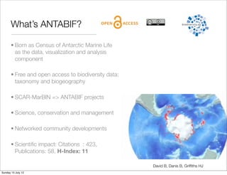 What’s ANTABIF?

       • Born as Census of Antarctic Marine Life
         as the data, visualization and analysis
         component

       • Free and open access to biodiversity data:
         taxonomy and biogeography

       • SCAR-MarBIN => ANTABIF projects

       • Science, conservation and management

       • Networked community developments

       • Scientiﬁc impact: Citations : 423,
         Publications: 58, H-Index: 11

                                                      David B, Danis B, Grifﬁths HJ
Sunday 15 July 12
 