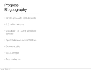 Progress:
       Biogeography

       • Single access to 900 datasets

       • 2.5 million records

       • Data back to 1900 (Pygoscelis
         adeliae)

       • Spatial data on over 5000 taxa

       • Downloadable

       • Interoperable

       • Free and open



Sunday 15 July 12
 