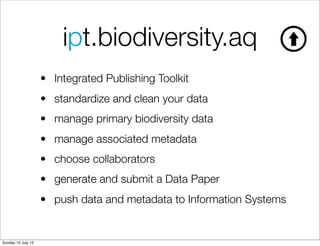 ipt.biodiversity.aq
                    • Integrated Publishing Toolkit
                    • standardize and clean your data
                    • manage primary biodiversity data
                    • manage associated metadata
                    • choose collaborators
                    • generate and submit a Data Paper
                    • push data and metadata to Information Systems


Sunday 15 July 12
 