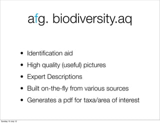 afg. biodiversity.aq

                    • Identiﬁcation aid
                    • High quality (useful) pictures
                    • Expert Descriptions
                    • Built on-the-ﬂy from various sources
                    • Generates a pdf for taxa/area of interest


Sunday 15 July 12
 