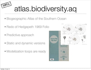 atlas.biodiversity.aq
       • Biogeographic Atlas of the Southern Ocean

       • Redo of Hedgepeth 1969 Folio

       • Predictive approach

       • Static and dynamic versions

       • Modelization loops are ready




Sunday 15 July 12
 