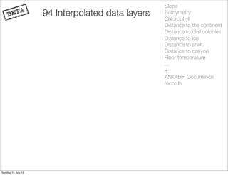 Slope
                    94 Interpolated data layers   Bathymetry
                                                  Chlorophyll
                                                  Distance to the continent
                                                  Distance to bird colonies
                                                  Distance to ice
                                                  Distance to shelf
                                                  Distance to canyon
                                                  Floor temperature
                                                  ...
                                                  +
                                                  ANTABIF Occurrence
                                                  records




Sunday 15 July 12
 