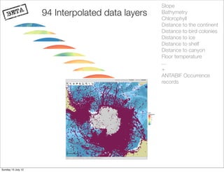 Slope
                    94 Interpolated data layers   Bathymetry
                                                  Chlorophyll
                                                  Distance to the continent
                                                  Distance to bird colonies
                                                  Distance to ice
                                                  Distance to shelf
                                                  Distance to canyon
                                                  Floor temperature
                                                  ...
                                                  +
                                                  ANTABIF Occurrence
                                                  records




Sunday 15 July 12
 
